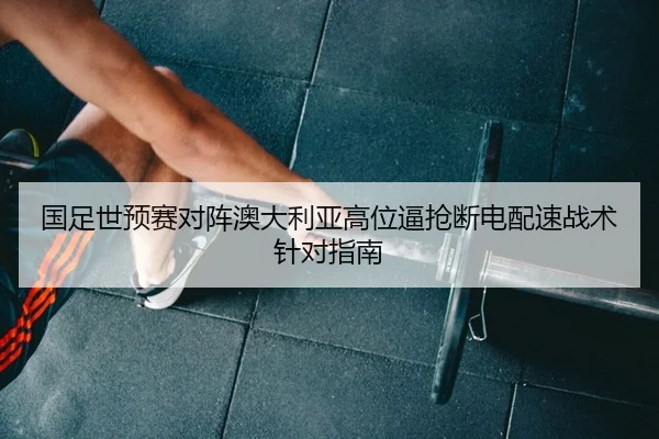 国足世预赛对阵澳大利亚高位逼抢断电配速战术针对指南