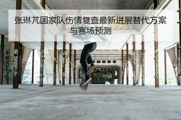 张琳芃国家队伤情复查最新进展替代方案与赛场预测